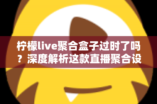 柠檬live聚合盒子过时了吗?深度解析这款直播聚合设备在智能时代的真实处境与购买建议 柠檬live聚合盒子过时了吗?深度解析这款直播聚合设备在智能时代的真实处境与购买建议