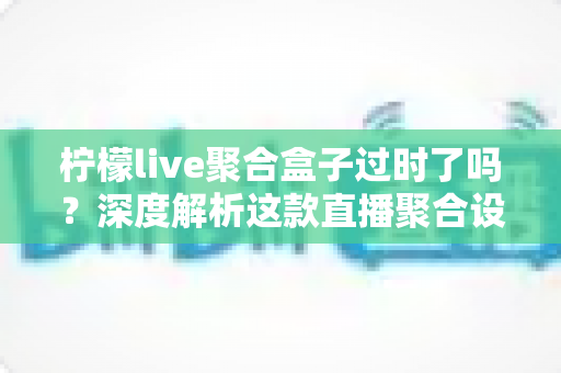 柠檬live聚合盒子过时了吗?深度解析这款直播聚合设备在智能时代的真实处境与购买建议 柠檬live聚合盒子过时了吗?深度解析这款直播聚合设备在智能时代的真实处境与购买建议