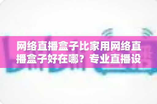 网络直播盒子比家用网络直播盒子好在哪？专业直播设备核心优势全解析