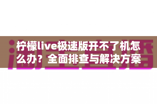 柠檬live极速版开不了机怎么办?全面排查与解决方案指南 柠檬live极速版开不了机怎么办?全面排查与解决方案指南