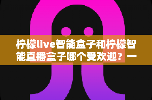 柠檬live智能盒子和柠檬智能直播盒子哪个受欢迎？一篇文章帮你彻底搞懂选购难题