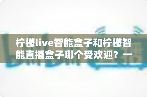 柠檬live智能盒子和柠檬智能直播盒子哪个受欢迎？一篇文章帮你彻底搞懂选购难题