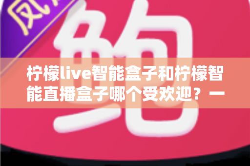 柠檬live智能盒子和柠檬智能直播盒子哪个受欢迎？一篇文章帮你彻底搞懂选购难题