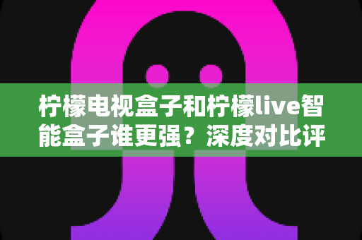 柠檬电视盒子和柠檬live智能盒子谁更强？深度对比评测帮你找到最适合的客厅娱乐神器