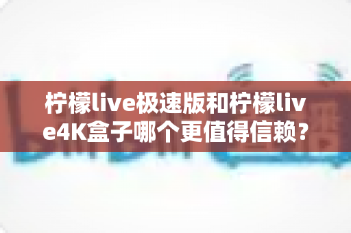 柠檬live极速版和柠檬live4K盒子哪个更值得信赖？2025年深度对比评测与选购避坑指南
