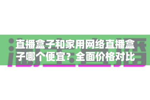 直播盒子和家用网络直播盒子哪个便宜？全面价格对比与选购避坑指南
