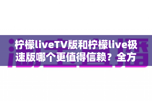 柠檬liveTV版和柠檬live极速版哪个更值得信赖？全方位深度对比评测助你安心选择