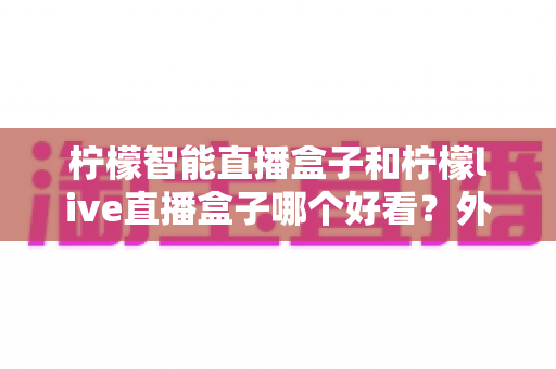 柠檬智能直播盒子和柠檬live直播盒子哪个好看？外观、画质与体验全方位深度对比评测指南