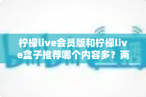柠檬live会员版和柠檬live盒子推荐哪个内容多？两大版本深度对比帮你选对不踩坑