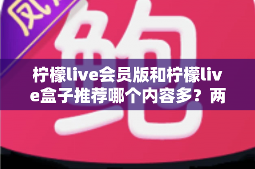 柠檬live会员版和柠檬live盒子推荐哪个内容多？两大版本深度对比帮你选对不踩坑