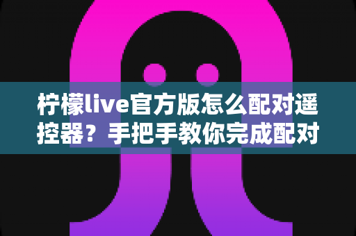 柠檬live官方版怎么配对遥控器？手把手教你完成配对的完整教程与实用技巧