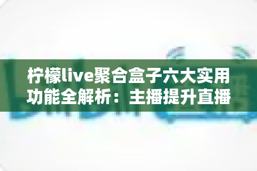 柠檬live聚合盒子六大实用功能全解析：主播提升直播效率的必备智能工具
