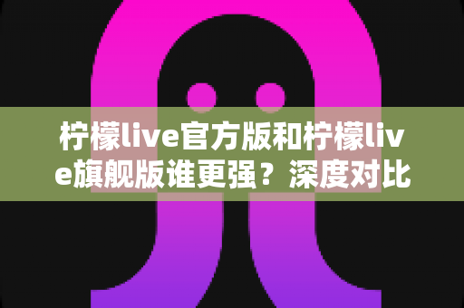 柠檬live官方版和柠檬live旗舰版谁更强?深度对比评测与选购指南一篇看懂 柠檬live官方版和柠檬live旗舰版谁更强?深度对比评测与选购指南一篇看懂