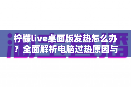 柠檬live桌面版发热怎么办?全面解析电脑过热原因与快速降温实用指南 柠檬live桌面版发热怎么办?全面解析电脑过热原因与快速降温实用指南