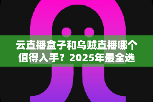 云直播盒子和乌贼直播哪个值得入手？2025年最全选购对比指南，看完再花钱不踩坑！