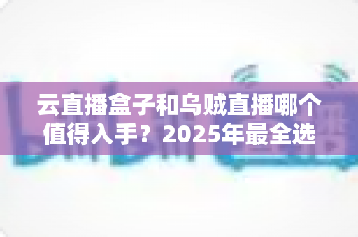 云直播盒子和乌贼直播哪个值得入手？2025年最全选购对比指南，看完再花钱不踩坑！