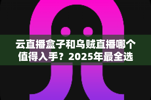 云直播盒子和乌贼直播哪个值得入手？2025年最全选购对比指南，看完再花钱不踩坑！
