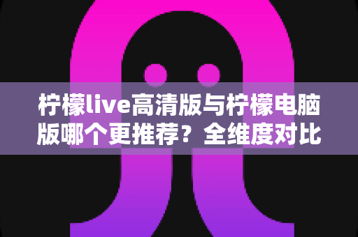 柠檬live高清版与柠檬电脑版哪个更推荐？全维度对比评测助你一键锁定最佳版本