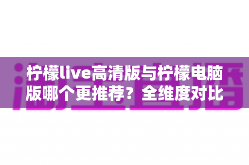柠檬live高清版与柠檬电脑版哪个更推荐？全维度对比评测助你一键锁定最佳版本