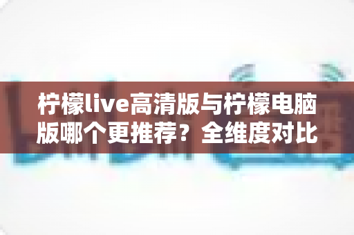 柠檬live高清版与柠檬电脑版哪个更推荐？全维度对比评测助你一键锁定最佳版本
