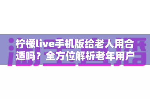 柠檬live手机版给老人用合适吗?全方位解析老年用户的使用体验、潜在风险与安全使用指南 柠檬live手机版给老人用合适吗?全方位解析老年用户的使用体验、潜在风险与安全使用指南