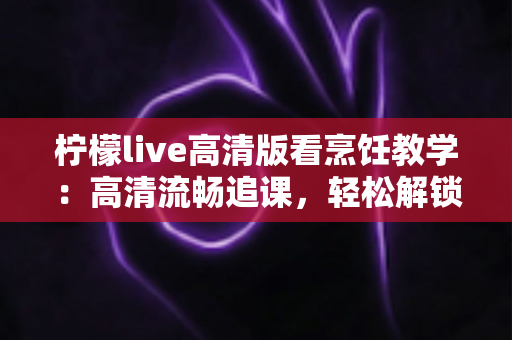 柠檬live高清版看烹饪教学：高清流畅追课，轻松解锁美食新技能
