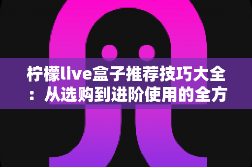 柠檬live盒子推荐技巧大全:从选购到进阶使用的全方位实用指南 柠檬live盒子推荐技巧大全:从选购到进阶使用的全方位实用指南
