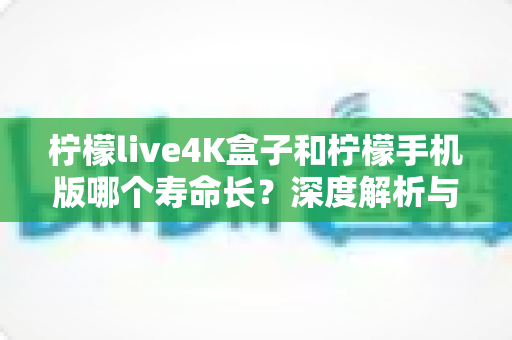 柠檬live4K盒子和柠檬手机版哪个寿命长？深度解析与实用选购保养指南