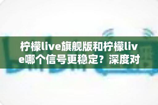 柠檬live旗舰版和柠檬live哪个信号更稳定?深度对比分析与实用指南 柠檬live旗舰版和柠檬live哪个信号更稳定?深度对比分析与实用指南