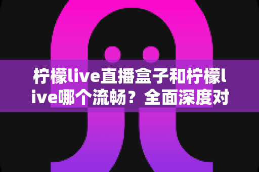 柠檬live直播盒子和柠檬live哪个流畅?全面深度对比解析与选购指南 柠檬live直播盒子和柠檬live哪个流畅?全面深度对比解析与选购指南