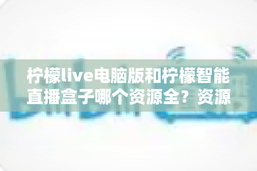 柠檬live电脑版和柠檬智能直播盒子哪个资源全？资源覆盖与使用体验全面对比指南