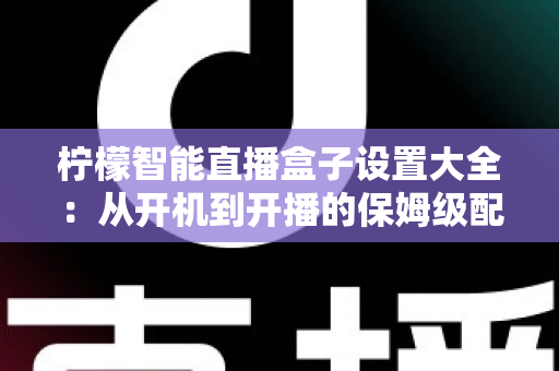 柠檬智能直播盒子设置大全：从开机到开播的保姆级配置指南