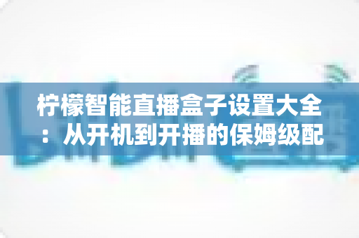 柠檬智能直播盒子设置大全：从开机到开播的保姆级配置指南