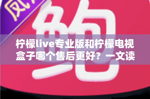 柠檬live专业版和柠檬电视盒子哪个售后更好？一文读懂两者售后差异与选购建议