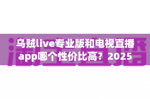 乌贼live专业版和电视直播app哪个性价比高?2025年最全对比测评与省钱选购指南 乌贼live专业版和电视直播app哪个性价比高?2025年最全对比测评与省钱选购指南