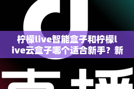 柠檬live智能盒子和柠檬live云盒子哪个适合新手？新手选购全攻略与深度对比解析