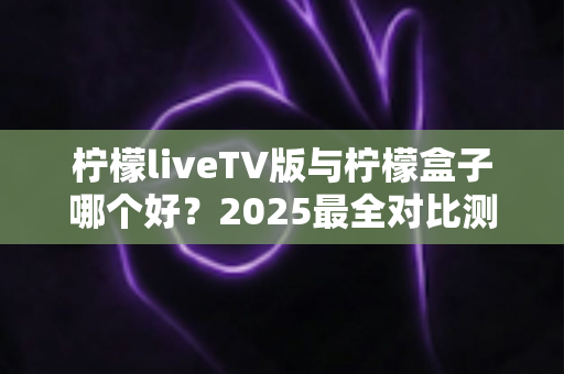 柠檬liveTV版与柠檬盒子哪个好?2025最全对比测评,看完不再纠结选哪个 柠檬liveTV版与柠檬盒子哪个好?2025最全对比测评,看完不再纠结选哪个