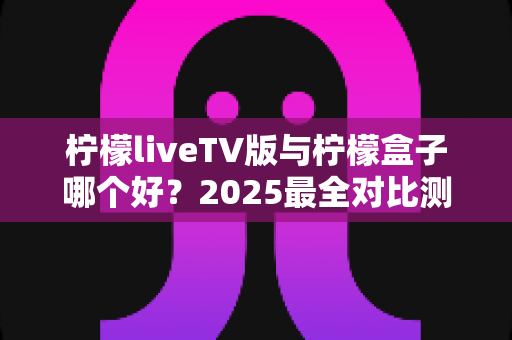 柠檬liveTV版与柠檬盒子哪个好?2025最全对比测评,看完不再纠结选哪个 柠檬liveTV版与柠檬盒子哪个好?2025最全对比测评,看完不再纠结选哪个