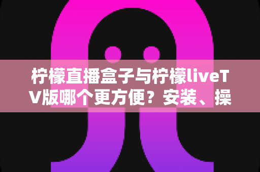 柠檬直播盒子与柠檬liveTV版哪个更方便?安装、操作与观看体验全方位对比指南 柠檬直播盒子与柠檬liveTV版哪个更方便?安装、操作与观看体验全方位对比指南