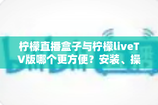 柠檬直播盒子与柠檬liveTV版哪个更方便?安装、操作与观看体验全方位对比指南 柠檬直播盒子与柠檬liveTV版哪个更方便?安装、操作与观看体验全方位对比指南