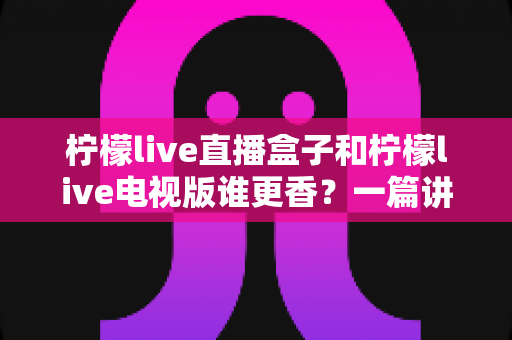 柠檬live直播盒子和柠檬live电视版谁更香？一篇讲透两者差异，帮你选对家庭观影方案