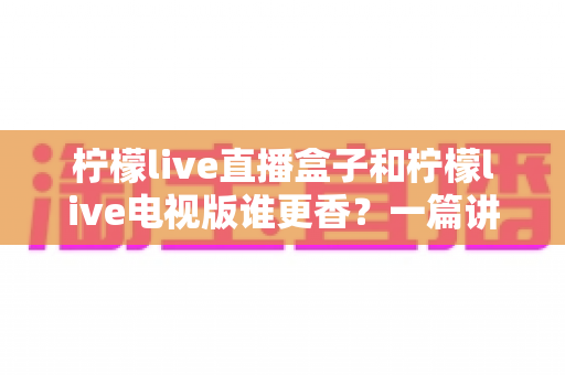 柠檬live直播盒子和柠檬live电视版谁更香？一篇讲透两者差异，帮你选对家庭观影方案