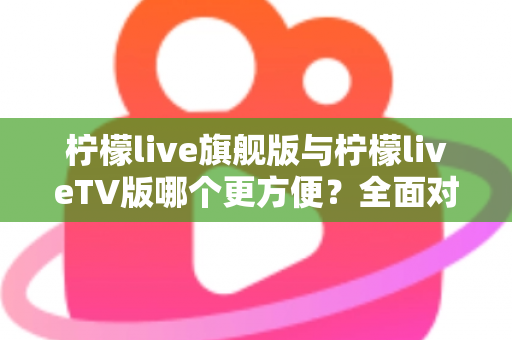 柠檬live旗舰版与柠檬liveTV版哪个更方便?全面对比评测帮你选对版本 柠檬live旗舰版与柠檬liveTV版哪个更方便?全面对比评测帮你选对版本