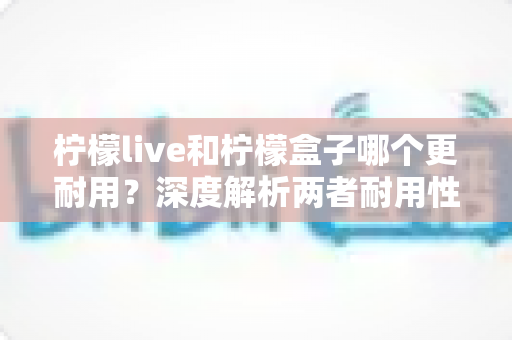 柠檬live和柠檬盒子哪个更耐用?深度解析两者耐用性差异与选购指南 柠檬live和柠檬盒子哪个更耐用?深度解析两者耐用性差异与选购指南