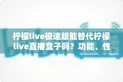 柠檬live极速版能替代柠檬live直播盒子吗？功能、性能与适用场景全面解析