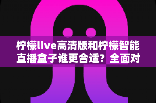 柠檬live高清版和柠檬智能直播盒子谁更合适？全面对比解析助你做出明智选择