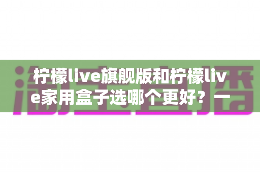 柠檬live旗舰版和柠檬live家用盒子选哪个更好?一份让你不花冤枉钱的深度选购指南 柠檬live旗舰版和柠檬live家用盒子选哪个更好?一份让你不花冤枉钱的深度选购指南