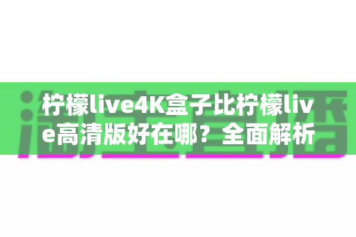 柠檬live4K盒子比柠檬live高清版好在哪？全面解析两大版本的核心差异与选购指南