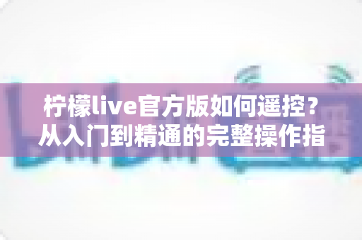 柠檬live官方版如何遥控?从入门到精通的完整操作指南与实用技巧分享 柠檬live官方版如何遥控?从入门到精通的完整操作指南与实用技巧分享
