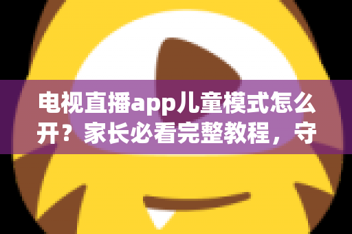 电视直播app儿童模式怎么开？家长必看完整教程，守护孩子健康观影每一刻